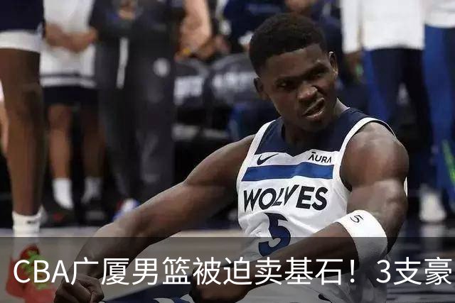 CBA广厦男篮被迫卖基石！3支豪门争抢胡金秋，家乡球队成隐藏黑马